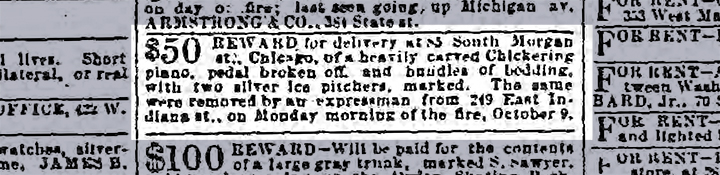 "$50 REWARD for delivery at 85 South Morgan str., Chicago, of a heavily carved Chickering piano, pedal broken off, and bundles of bedding, with two silver ice pitchers, marked. The same were removed by an expressman from 249 East Indiana St., on Monday morning of the fire, October 9." Chicago Tribune; Oct 23, 1871